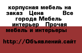 корпусная мебель на заказ › Цена ­ 100 - Все города Мебель, интерьер » Прочая мебель и интерьеры   